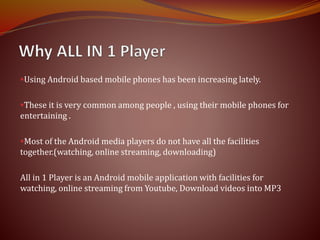 Using Android based mobile phones has been increasing lately.
These it is very common among people , using their mobile phones for
entertaining .
Most of the Android media players do not have all the facilities
together.(watching, online streaming, downloading)
All in 1 Player is an Android mobile application with facilities for
watching, online streaming from Youtube, Download videos into MP3
 