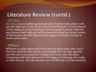 MX Player
MX Player is an excellent general purpose Android video player, with
just the right mix of ease of use and powerful features. An uncluttered
viewer supports various swipe gestures and pinch to zoom, while the
app features both software and hardware decoding for a broad variety
of file formats. But MX Player doesn’t support the audio formats as
much as the video.
BSPlayer
BSPlayer is a solid option and it has been for quite some time. You’ll
find this Android video player on practically all of the best app lists
and this one is no exception. It Support for most video file types.
Comparing with other players it’s a bit buggy on midrange, low range,
or older devices. Also the interface isn't terrible but it is a bit outdated.
 