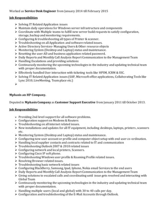 Worked as Service Desk Engineer from January 2014 till February 2015
Job Responsibilities
 Solving IT Related Application issues
 Maintain daily operations for Windows server infrastructure and components
 Coordinate with Multiple teams to fulfill new server build requests to satisfy configuration,
storage, backup and monitoring requirements.
 Configuring & troubleshooting all types of Printer & scanner.
 Troubleshooting on all Application and software related issues.
 Active Directory Services- Managing Users & Other resource objects
 Monitoring System (Desktop and Laptop) status and maintenance.
 Resetting the user AD and business application related password.
 Daily Reports and Monthly Call Analysis Report Communication to the Management Team
 Handling Escalations and providing solutions
 Continuously monitoring the upcoming technologies in the industry and updating technical team
with proper documentation.
 Effectively handled User interaction with ticketing tools like HPSM, ICRM & SSC.
 Solving IT Related Application issues (SAP, Microsoft office applications, Collaborating Tools like
Lync 2010, LiveMeeting, Team place etc.)

Mphasis an HP Company.
Deputed in Mphasis Company as Customer Support Executive from January 2011 till October 2013.
Job Responsibilities
 Providing 2nd level support for all software problems.
 Configuration support on Modems & Routers
 Troubleshooting on all internet related issues.
 New installations and updates for all IT equipment, including desktops, laptops, printers, scanners
etc.
 Monitoring System (Desktop and Laptop) status and maintenance.
 Configuring new user account or profile and computer object setup with end user co-ordination.
 Handling local supplier contacts and contracts related to IT and communication
 Troubleshooting Outlook 2007 & 2010 related issues
 Configuring network and local printers, Scanners.
 Configuring Cisco IP soft phone.
 Troubleshooting Windows user profile & Roaming Profile related issues.
 Resolving Browser related issues.
 Troubleshooting basic network related issues
 Configuring BlackBerry, Samsung, Ipad, Iphone, Nokia email Services to the end users
 Daily Reports and Monthly Call Analysis Report Communication to the Management Team
 Giving solutions to escalated calls and coordinating until issue gets resolved and interacting with
Global Team
 Continuously monitoring the upcoming technologies in the industry and updating technical team
with proper documentation.
 Handling multiple users (local and global) with 30 to 40 calls per day.
 Configuration and troubleshooting of the E-Mail Accounts through Outlook.
 