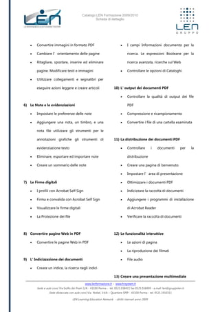 Catalogo LEN Formazione 2009/2010
Scheda di dettaglio
www.lenformazione.it – www.hrsystem.it
Sede e aule corsi: Via Golfo dei Poeti 1/A - 43100 Parma - tel. 0521.038411 fax 0521.038499 - e.mail: len@gruppolen.it
Sede distaccata con aule corsi: Via Nobel, 14/A – Quartiere SPIP - 43100 Parma - tel. 0521.1910311
LEN Learning Education Network - diritti riservati anno 2009
 Convertire immagini in formato PDF
 Cambiare l’orientamento delle pagine
 Ritagliare, spostare, inserire ed eliminare
pagine. Modificare testi e immagini
 Utilizzare collegamenti e segnalibri per
eseguire azioni leggere e creare articoli
6) Le Note e le evidenziazioni
 Impostare le preferenze delle note
 Aggiungere una nota, un timbro, e una
nota file utilizzare gli strumenti per le
annotazioni grafiche gli strumenti di
evidenziazione testo
 Eliminare, esportare ed importare note
 Creare un sommario delle note
7) Le Firme digitali
 I profili con Acrobat Self Sign
 Firma e convalida con Acrobat Self Sign
 Visualizzare le firme digitali
 La Protezione dei file
8) Convertire pagine Web in PDF
 Convertire le pagine Web in PDF
9) L' Indicizzazione dei documenti
 Creare un indice, la ricerca negli indici
 I campi Informazioni documento per la
ricerca. Le espressioni Booleane per la
ricerca avanzata, ricerche sul Web
 Controllare le opzioni di Cataloghi
10) L' output dei documenti PDF
 Controllare la qualità di output dei file
PDF
 Compressione e ricampionamento
 Convertire i file di una cartella esaminata
11) La distribuzione dei documenti PDF
 Controllare i documenti per la
distribuzione
 Creare una pagina di benvenuto
 Impostare l’area di presentazione
 Ottimizzare i documenti PDF
 Indicizzare la raccolta di documenti
 Aggiungere i programmi di installazione
di Acrobat Reader
 Verificare la raccolta di documenti
12) Le funzionalità interattive
 Le azioni di pagina
 La riproduzione dei filmati
 File audio
13) Creare una presentazione multimediale
 