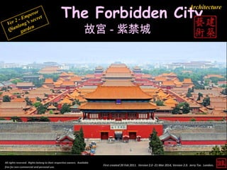 The Forbidden City
故宮 - 紫禁城
First created 20 Feb 2011. Version 2.0 -21 Mar 2014, Version 2.0. Jerry Tse. London.
Architecture
All rights reserved. Rights belong to their respective owners. Available
free for non-commercial and personal use.
 