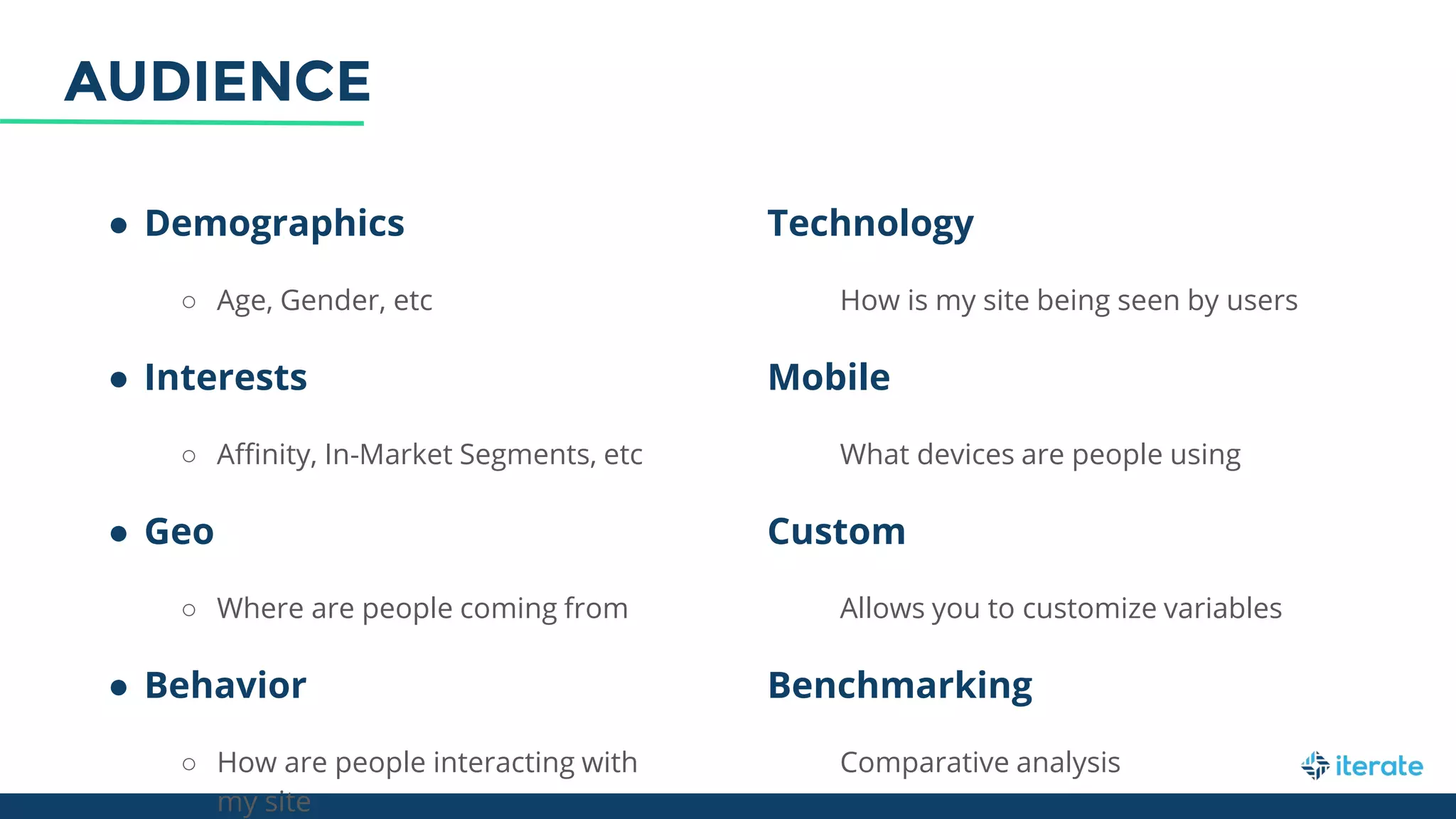● Demographics
○ Age, Gender, etc
● Interests
○ Affinity, In-Market Segments, etc
● Geo
○ Where are people coming from
● Behavior
○ How are people interacting with
my site
Technology
How is my site being seen by users
Mobile
What devices are people using
Custom
Allows you to customize variables
Benchmarking
Comparative analysis
AUDIENCE
 