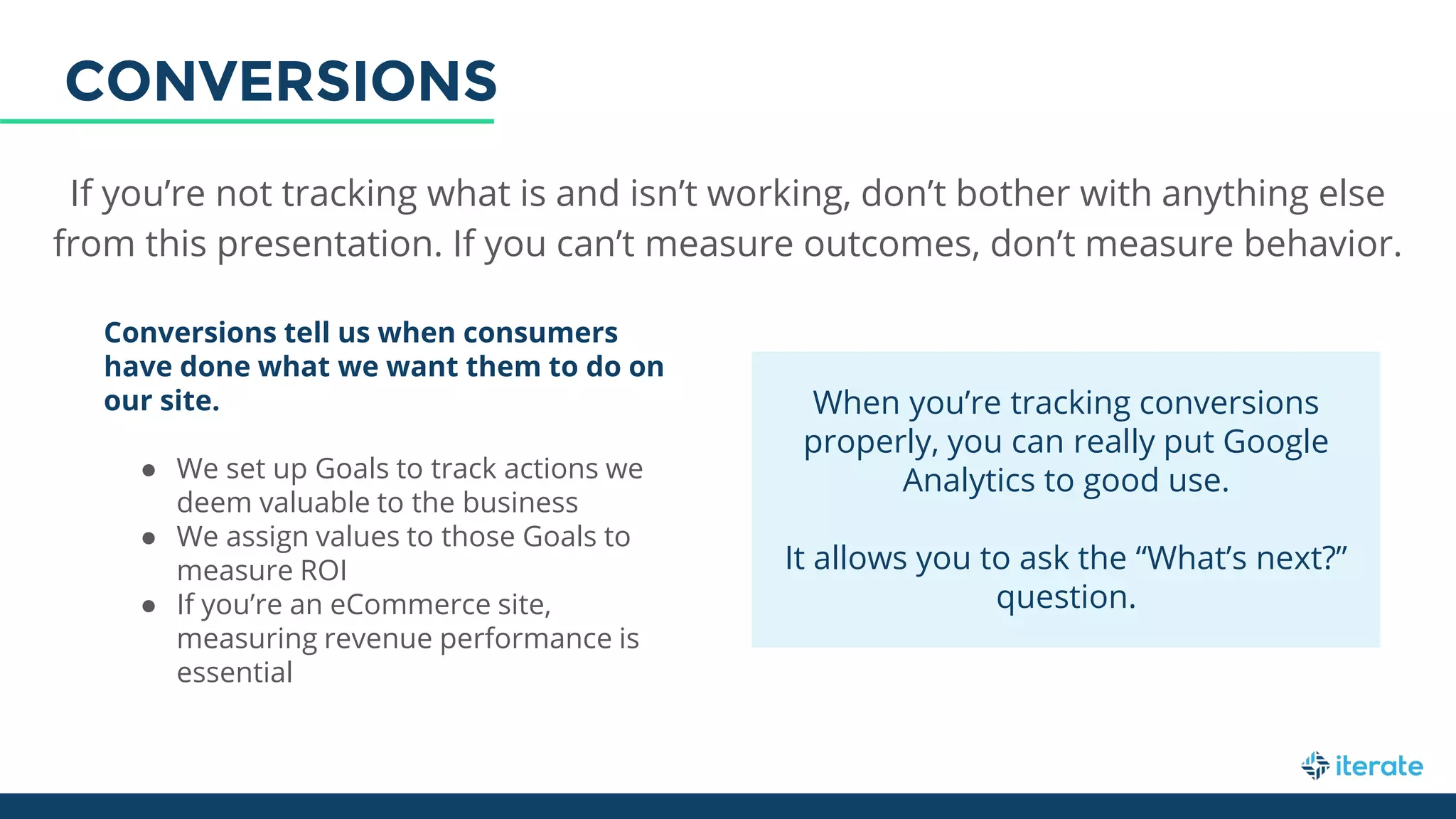 If you’re not tracking what is and isn’t working, don’t bother with anything else
from this presentation. If you can’t measure outcomes, don’t measure behavior.
Conversions tell us when consumers
have done what we want them to do on
our site.
● We set up Goals to track actions we
deem valuable to the business
● We assign values to those Goals to
measure ROI
● If you’re an eCommerce site,
measuring revenue performance is
essential
When you’re tracking conversions
properly, you can really put Google
Analytics to good use.
It allows you to ask the “What’s next?”
question.
CONVERSIONS
 
