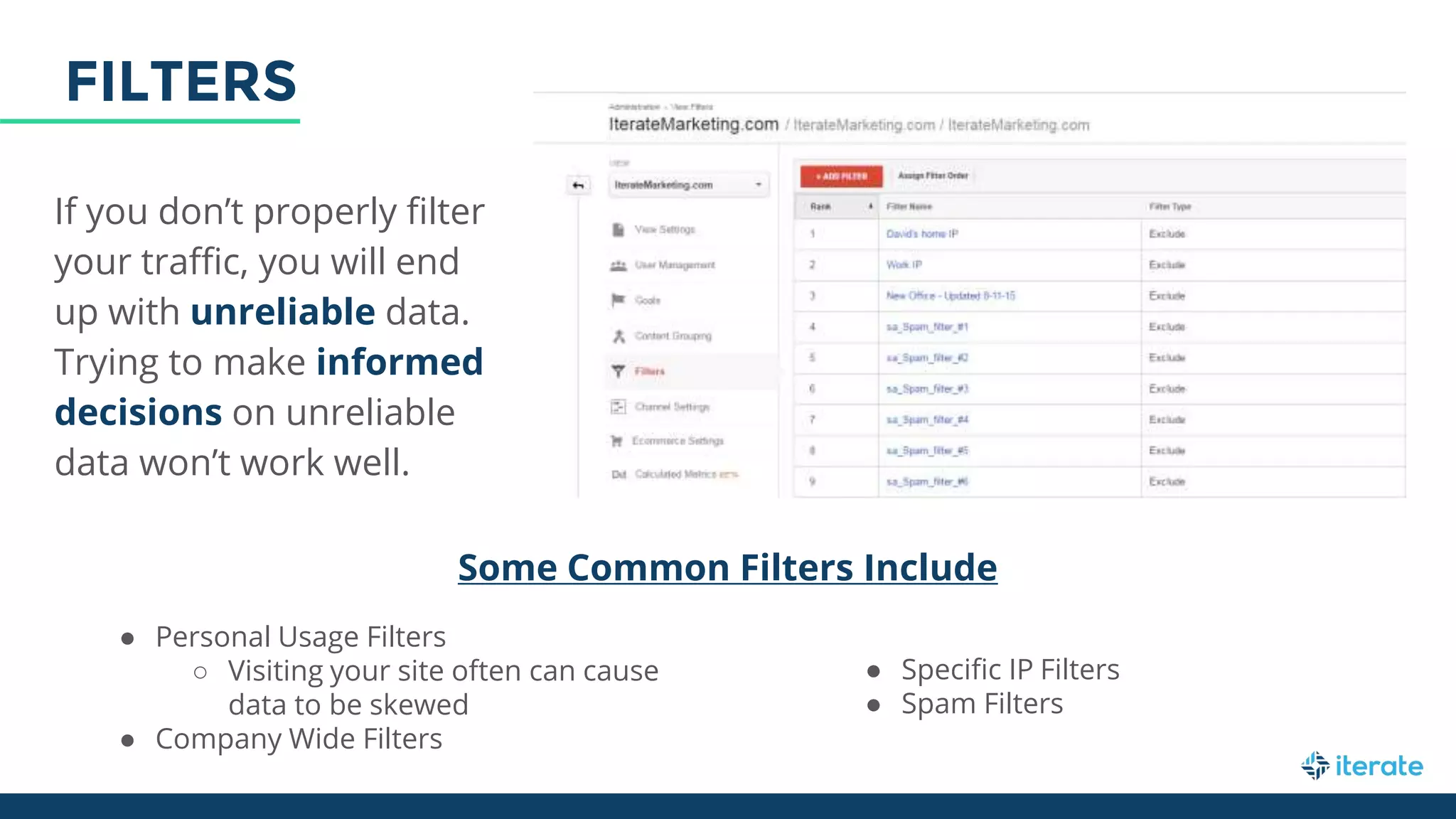 If you don’t properly filter
your traffic, you will end
up with unreliable data.
Trying to make informed
decisions on unreliable
data won’t work well.
Some Common Filters Include
● Personal Usage Filters
○ Visiting your site often can cause
data to be skewed
● Company Wide Filters
● Specific IP Filters
● Spam Filters
FILTERS
 