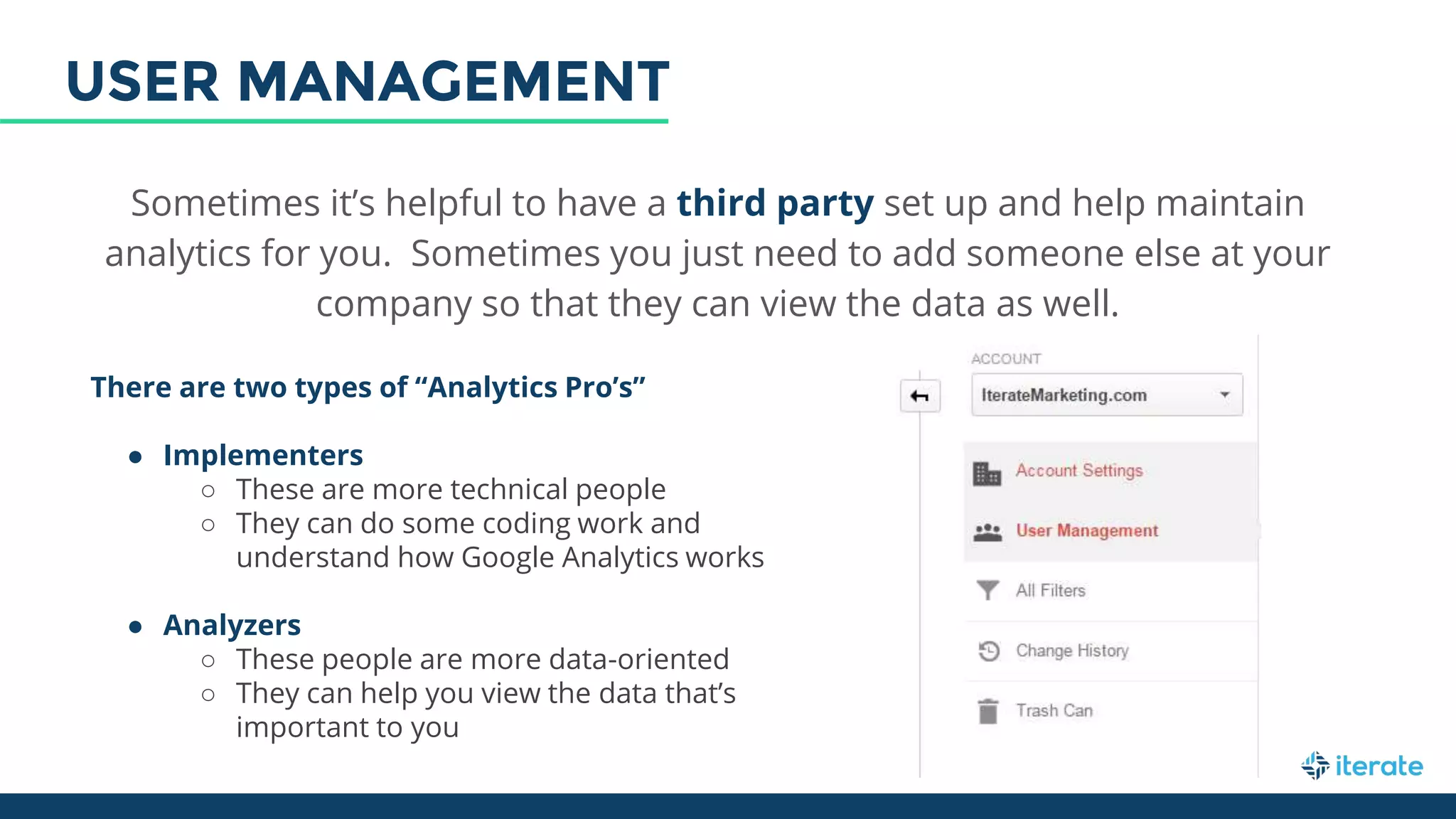 Sometimes it’s helpful to have a third party set up and help maintain
analytics for you. Sometimes you just need to add someone else at your
company so that they can view the data as well.
There are two types of “Analytics Pro’s”
● Implementers
○ These are more technical people
○ They can do some coding work and
understand how Google Analytics works
● Analyzers
○ These people are more data-oriented
○ They can help you view the data that’s
important to you
USER MANAGEMENT
 