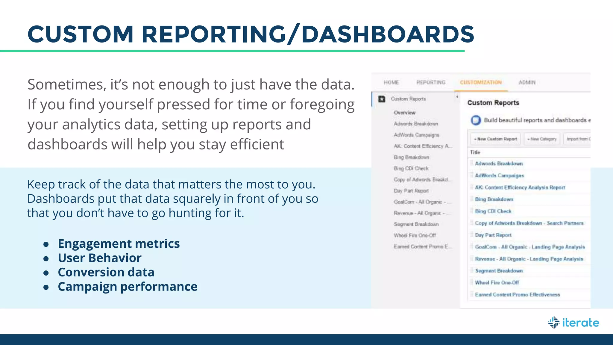 Keep track of the data that matters the most to you.
Dashboards put that data squarely in front of you so
that you don’t have to go hunting for it.
● Engagement metrics
● User Behavior
● Conversion data
● Campaign performance
Sometimes, it’s not enough to just have the data.
If you find yourself pressed for time or foregoing
your analytics data, setting up reports and
dashboards will help you stay efficient
CUSTOM REPORTING/DASHBOARDS
 