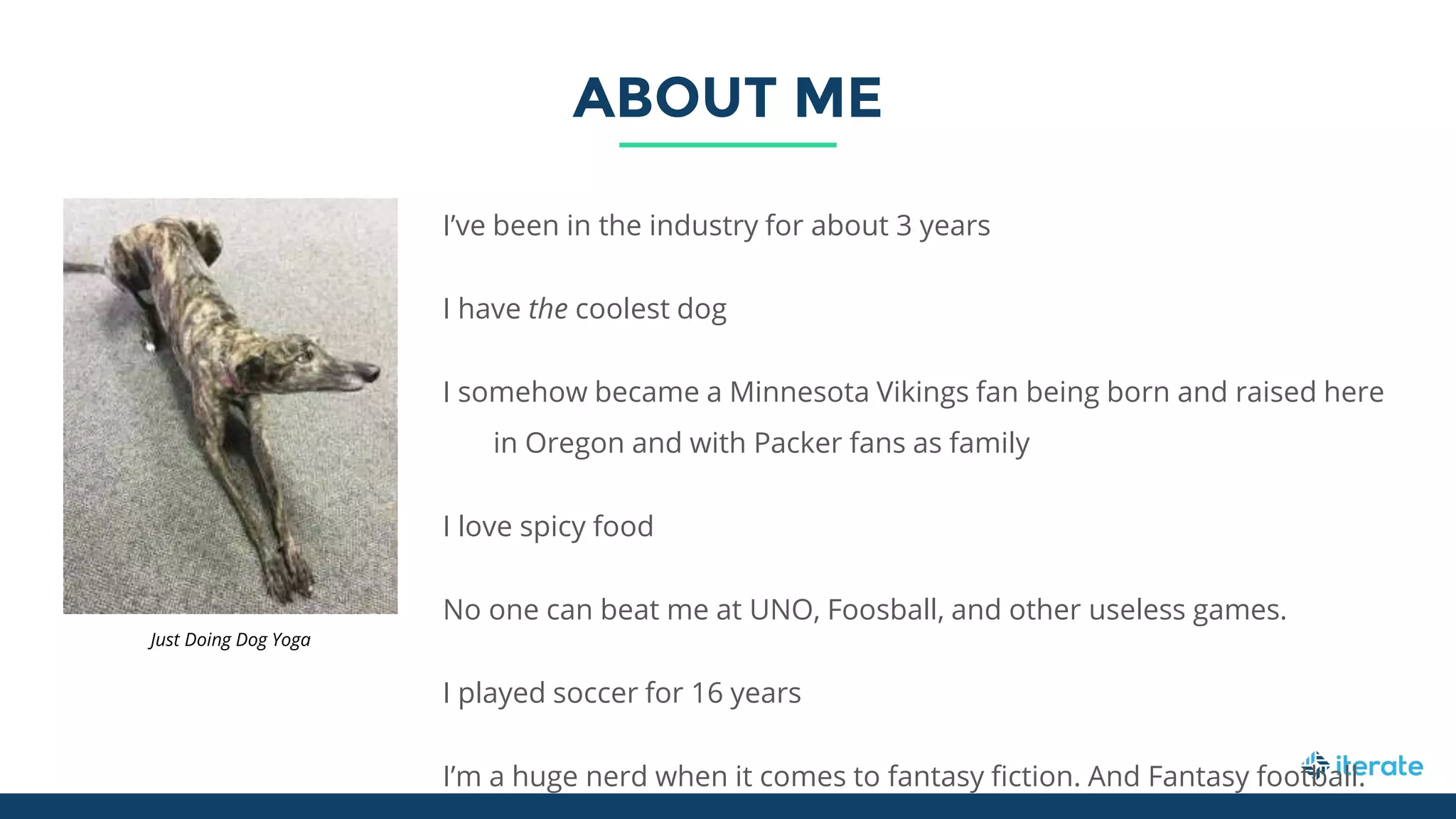 ABOUT ME
I’ve been in the industry for about 3 years
I have the coolest dog
I somehow became a Minnesota Vikings fan being born and raised here
in Oregon and with Packer fans as family
I love spicy food
No one can beat me at UNO, Foosball, and other useless games.
I played soccer for 16 years
I’m a huge nerd when it comes to fantasy fiction. And Fantasy football.
Just Doing Dog Yoga
 