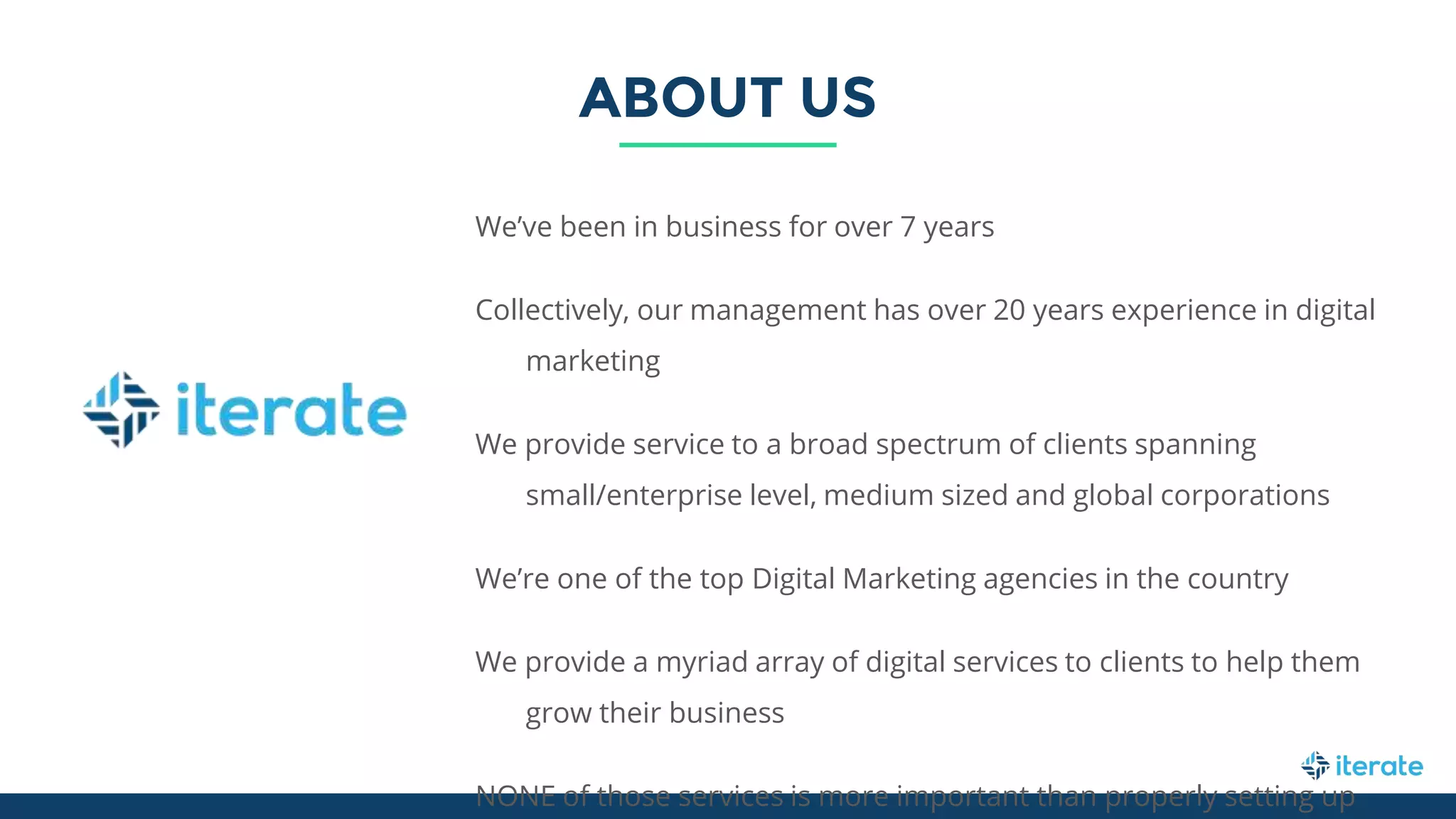 We’ve been in business for over 7 years
Collectively, our management has over 20 years experience in digital
marketing
We provide service to a broad spectrum of clients spanning
small/enterprise level, medium sized and global corporations
We’re one of the top Digital Marketing agencies in the country
We provide a myriad array of digital services to clients to help them
grow their business
NONE of those services is more important than properly setting up
ABOUT US
 