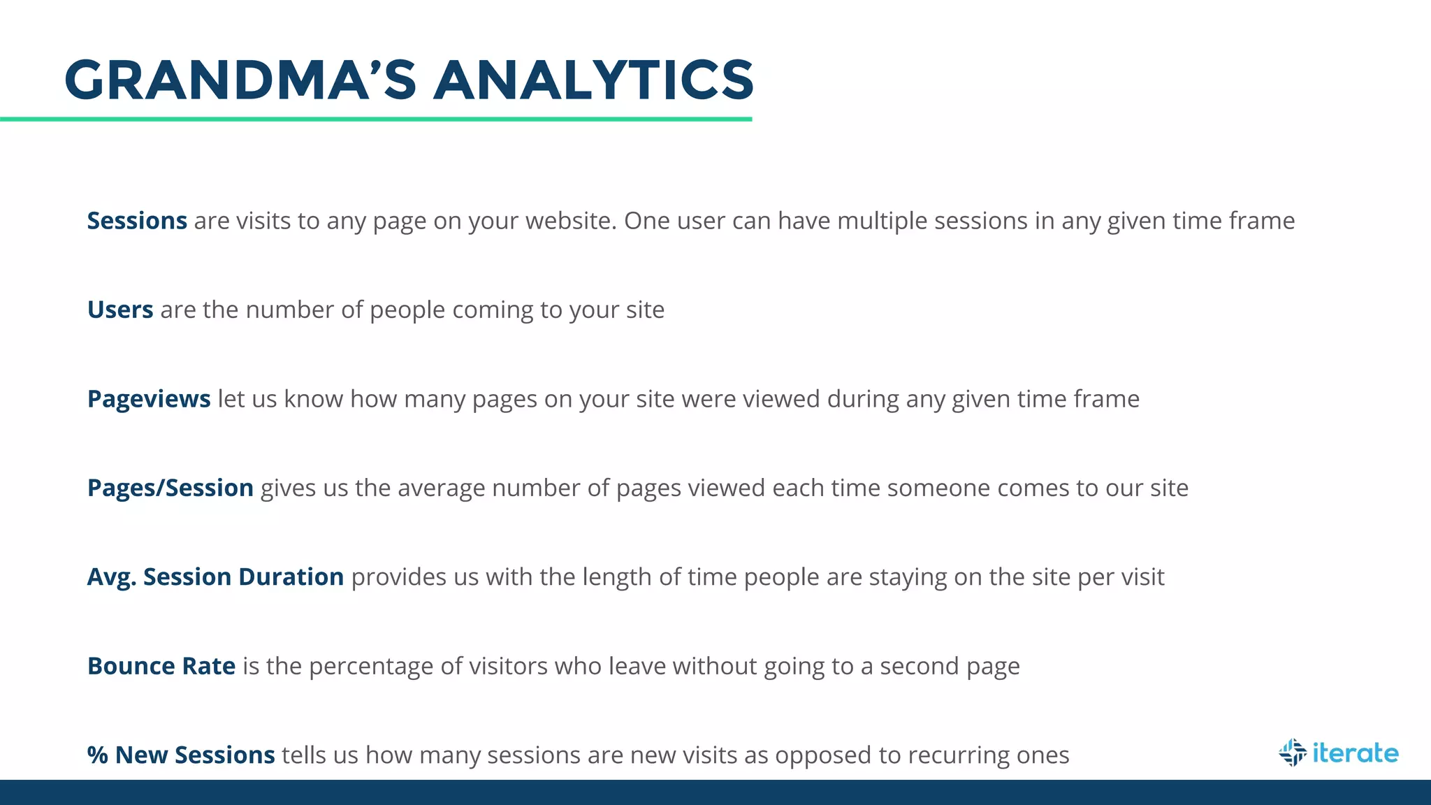 Sessions are visits to any page on your website. One user can have multiple sessions in any given time frame
Users are the number of people coming to your site
Pageviews let us know how many pages on your site were viewed during any given time frame
Pages/Session gives us the average number of pages viewed each time someone comes to our site
Avg. Session Duration provides us with the length of time people are staying on the site per visit
Bounce Rate is the percentage of visitors who leave without going to a second page
% New Sessions tells us how many sessions are new visits as opposed to recurring ones
GRANDMA’S ANALYTICS
 