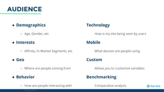 ● Demographics
○ Age, Gender, etc
● Interests
○ Affinity, In-Market Segments, etc
● Geo
○ Where are people coming from
● Behavior
○ How are people interacting with
my site
Technology
How is my site being seen by users
Mobile
What devices are people using
Custom
Allows you to customize variables
Benchmarking
Comparative analysis
AUDIENCE
 