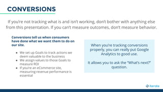 If you’re not tracking what is and isn’t working, don’t bother with anything else
from this presentation. If you can’t measure outcomes, don’t measure behavior.
Conversions tell us when consumers
have done what we want them to do on
our site.
● We set up Goals to track actions we
deem valuable to the business
● We assign values to those Goals to
measure ROI
● If you’re an eCommerce site,
measuring revenue performance is
essential
When you’re tracking conversions
properly, you can really put Google
Analytics to good use.
It allows you to ask the “What’s next?”
question.
CONVERSIONS
 