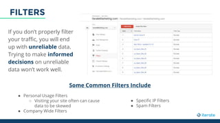 If you don’t properly filter
your traffic, you will end
up with unreliable data.
Trying to make informed
decisions on unreliable
data won’t work well.
Some Common Filters Include
● Personal Usage Filters
○ Visiting your site often can cause
data to be skewed
● Company Wide Filters
● Specific IP Filters
● Spam Filters
FILTERS
 