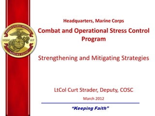 Headquarters, Marine Corps
Combat and Operational Stress Control
Program
Strengthening and Mitigating Strategies
LtCol Curt Strader, Deputy, COSC
March 2012
 