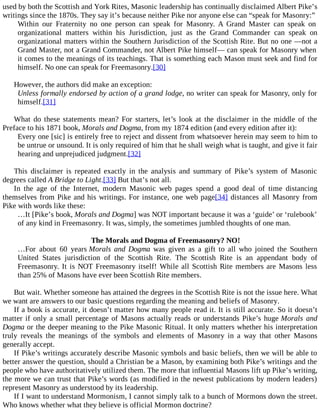 used by both the Scottish and York Rites, Masonic leadership has continually disclaimed Albert Pike’s
writings since the 1870s. They say it’s because neither Pike nor anyone else can “speak for Masonry:”
Within our Fraternity no one person can speak for Masonry. A Grand Master can speak on
organizational matters within his Jurisdiction, just as the Grand Commander can speak on
organizational matters within the Southern Jurisdiction of the Scottish Rite. But no one —not a
Grand Master, not a Grand Commander, not Albert Pike himself— can speak for Masonry when
it comes to the meanings of its teachings. That is something each Mason must seek and find for
himself. No one can speak for Freemasonry.[30]
However, the authors did make an exception:
Unless formally endorsed by action of a grand lodge, no writer can speak for Masonry, only for
himself.[31]
What do these statements mean? For starters, let’s look at the disclaimer in the middle of the
Preface to his 1871 book, Morals and Dogma, from my 1874 edition (and every edition after it):
Every one [sic] is entirely free to reject and dissent from whatsoever herein may seem to him to
be untrue or unsound. It is only required of him that he shall weigh what is taught, and give it fair
hearing and unprejudiced judgment.[32]
This disclaimer is repeated exactly in the analysis and summary of Pike’s system of Masonic
degrees called A Bridge to Light.[33] But that’s not all.
In the age of the Internet, modern Masonic web pages spend a good deal of time distancing
themselves from Pike and his writings. For instance, one web page[34] distances all Masonry from
Pike with words like these:
…It [Pike’s book, Morals and Dogma] was NOT important because it was a ‘guide’ or ‘rulebook’
of any kind in Freemasonry. It was, simply, the sometimes jumbled thoughts of one man.
The Morals and Dogma of Freemasonry? NO!
…For about 60 years Morals and Dogma was given as a gift to all who joined the Southern
United States jurisdiction of the Scottish Rite. The Scottish Rite is an appendant body of
Freemasonry. It is NOT Freemasonry itself! While all Scottish Rite members are Masons less
than 25% of Masons have ever been Scottish Rite members.
But wait. Whether someone has attained the degrees in the Scottish Rite is not the issue here. What
we want are answers to our basic questions regarding the meaning and beliefs of Masonry.
If a book is accurate, it doesn’t matter how many people read it. It is still accurate. So it doesn’t
matter if only a small percentage of Masons actually reads or understands Pike’s huge Morals and
Dogma or the deeper meaning to the Pike Masonic Ritual. It only matters whether his interpretation
truly reveals the meanings of the symbols and elements of Masonry in a way that other Masons
generally accept.
If Pike’s writings accurately describe Masonic symbols and basic beliefs, then we will be able to
better answer the question, should a Christian be a Mason, by examining both Pike’s writings and the
people who have authoritatively utilized them. The more that influential Masons lift up Pike’s writing,
the more we can trust that Pike’s words (as modified in the newest publications by modern leaders)
represent Masonry as understood by its leadership.
If I want to understand Mormonism, I cannot simply talk to a bunch of Mormons down the street.
Who knows whether what they believe is official Mormon doctrine?
 