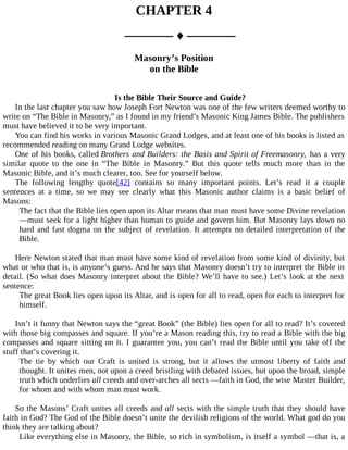 CHAPTER 4
––––––– ♦ –––––––
Masonry’s Position
on the Bible
Is the Bible Their Source and Guide?
In the last chapter you saw how Joseph Fort Newton was one of the few writers deemed worthy to
write on “The Bible in Masonry,” as I found in my friend’s Masonic King James Bible. The publishers
must have believed it to be very important.
You can find his works in various Masonic Grand Lodges, and at least one of his books is listed as
recommended reading on many Grand Lodge websites.
One of his books, called Brothers and Builders: the Basis and Spirit of Freemasonry, has a very
similar quote to the one in “The Bible in Masonry.” But this quote tells much more than in the
Masonic Bible, and it’s much clearer, too. See for yourself below.
The following lengthy quote[42] contains so many important points. Let’s read it a couple
sentences at a time, so we may see clearly what this Masonic author claims is a basic belief of
Masons:
The fact that the Bible lies open upon its Altar means that man must have some Divine revelation
—must seek for a light higher than human to guide and govern him. But Masonry lays down no
hard and fast dogma on the subject of revelation. It attempts no detailed interpretation of the
Bible.
Here Newton stated that man must have some kind of revelation from some kind of divinity, but
what or who that is, is anyone’s guess. And he says that Masonry doesn’t try to interpret the Bible in
detail. (So what does Masonry interpret about the Bible? We’ll have to see.) Let’s look at the next
sentence:
The great Book lies open upon its Altar, and is open for all to read, open for each to interpret for
himself.
Isn’t it funny that Newton says the “great Book” (the Bible) lies open for all to read? It’s covered
with those big compasses and square. If you’re a Mason reading this, try to read a Bible with the big
compasses and square sitting on it. I guarantee you, you can’t read the Bible until you take off the
stuff that’s covering it.
The tie by which our Craft is united is strong, but it allows the utmost liberty of faith and
thought. It unites men, not upon a creed bristling with debated issues, but upon the broad, simple
truth which underlies all creeds and over-arches all sects —faith in God, the wise Master Builder,
for whom and with whom man must work.
So the Masons’ Craft unites all creeds and all sects with the simple truth that they should have
faith in God? The God of the Bible doesn’t unite the devilish religions of the world. What god do you
think they are talking about?
Like everything else in Masonry, the Bible, so rich in symbolism, is itself a symbol —that is, a
 