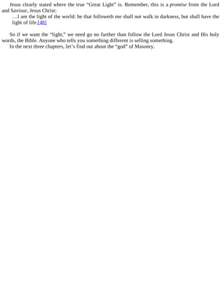 Jesus clearly stated where the true “Great Light” is. Remember, this is a promise from the Lord
and Saviour, Jesus Christ:
…I am the light of the world: he that followeth me shall not walk in darkness, but shall have the
light of life.[48]
So if we want the “light,” we need go no further than follow the Lord Jesus Christ and His holy
words, the Bible. Anyone who tells you something different is selling something.
In the next three chapters, let’s find out about the “god” of Masonry.
 