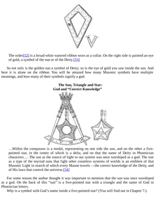 The order[52] is a broad white watered ribbon worn as a collar. On the right side is painted an eye
of gold, a symbol of the sun or of the Deity.[53]
So not only is the golden sun a symbol of Deity; so is the eye of gold you saw inside the sun. And
here it is alone on the ribbon. You will be amazed how many Masonic symbols have multiple
meanings, and how many of their symbols signify a god.
The Sun, Triangle and Star:
God and “Correct Knowledge”
…Within the compasses is a medal, representing on one side the sun, and on the other a five-
pointed star, in the center of which is a delta, and on that the name of Deity in Phoenician
characters…. The sun as the source of light to our system was once worshiped as a god. The star
as a type of the myriad suns that light other countless systems of worlds is an emblem of that
Masonic Light in search of which every Mason travels —the correct knowledge of the Deity, and
of His laws that control the universe.[54]
For some reason the author thought it was important to mention that the sun was once worshiped
as a god. On the back of this “sun” is a five-pointed star with a triangle and the name of God in
Phoenician letters.
Why is a symbol with God’s name inside a five-pointed star? (You will find out in Chapter 7.)
 