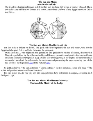 The Sun and Moon:
Also Osiris and Isis
The jewel is a heptagonal (seven-sided) medal, half gold and half silver or mother of pearl. These
two colors are emblems of the sun and moon, themselves symbols of the Egyptian deities Osiris
and Isis, …
The Sun and Moon: Also Osiris and Isis
Let that sink in before we finish. The gold and silver represent the sun and moon, who are the
Egyptian false gods Osiris and Isis. Now read the next part.
Osiris and Isis… who represent the generative and productive powers of nature, illustrated in
Masonic symbolism by the columns Jachin and Boaz as the active and passive forces manifested
in nature (Morals and Dogma, p. 202). On one side are engraved, at the angles, the same letters as
are on the capitals of the columns in the ceremony and possessing the same meaning, that of the
last seven of the Sephiroth[55] of the Kabalah.[56]
So gold and silver = the sun and moon = Osiris and Isis = the two columns, Jachin and Boaz = “the
active and passive forces manifested in nature.”
But this is not all. As you will see, the sun and moon have still more meanings, according to A
Bridge to Light.
The Sun and Moon: Also Hermes/Mercury/
Thoth and the Master of the Lodge
 