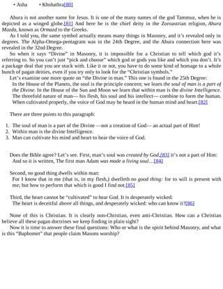 • Asha • Khshathra[80]
Ahura is not another name for Jesus. It is one of the many names of the god Tammuz, when he is
depicted as a winged globe.[81] And here he is the chief deity in the Zoroastrian religion, Ahura
Mazda, known as Ormazd to the Greeks.
As I told you, the same symbol actually means many things in Masonry, and it’s revealed only in
degrees. The Alpha-Omega-pentagram was in the 24th Degree, and the Ahura connection here was
revealed in the 32nd Degree.
So when it says “Divine” in Masonry, it is impossible for a Christian to tell which god it’s
referring to. So you can’t just “pick and choose” which god or gods you like and which you don’t. It’s
a package deal that you are stuck with. Like it or not, you have to do some kind of homage to a whole
bunch of pagan deities, even if you try only to look for the “Christian symbols.”
Let’s examine one more quote on “the Divine in man.” This one is found in the 25th Degree:
In the House of the Planets, the soul is the principle concern; we learn the soul of man is a part of
the Divine. In the House of the Sun and Moon we learn that within man is the divine Intelligence.
The threefold nature of man— his flesh, his soul and his intellect— combine to form the human.
When cultivated properly, the voice of God may be heard in the human mind and heart.[82]
There are three points to this paragraph:
1. The soul of man is a part of the Divine —not a creation of God— an actual part of Him!
2. Within man is the divine Intelligence.
3. Man can cultivate his mind and heart to hear the voice of God.
Does the Bible agree? Let’s see. First, man’s soul was created by God,[83] it’s not a part of Him:
And so it is written, The first man Adam was made a living soul…[84]
Second, no good thing dwells within man:
For I know that in me (that is, in my flesh,) dwelleth no good thing: for to will is present with
me; but how to perform that which is good I find not.[85]
Third, the heart cannot be “cultivated” to hear God. It is desperately wicked:
The heart is deceitful above all things, and desperately wicked: who can know it?[86]
None of this is Christian. It is clearly non-Christian, even anti-Christian. How can a Christian
believe all these pagan doctrines we keep finding in plain sight?
Now it is time to answer these final questions: Who or what is the spirit behind Masonry, and what
is this “Baphomet” that people claim Masons worship?
 