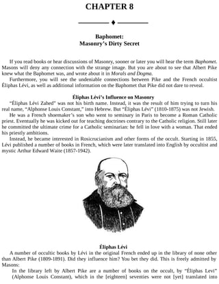 CHAPTER 8
––––––– ♦ –––––––
Baphomet:
Masonry’s Dirty Secret
If you read books or hear discussions of Masonry, sooner or later you will hear the term Baphomet.
Masons will deny any connection with the strange image. But you are about to see that Albert Pike
knew what the Baphomet was, and wrote about it in Morals and Dogma.
Furthermore, you will see the undeniable connections between Pike and the French occultist
Éliphas Lévi, as well as additional information on the Baphomet that Pike did not dare to reveal.
Éliphas Lévi’s Influence on Masonry
“Éliphas Lévi Zahed” was not his birth name. Instead, it was the result of him trying to turn his
real name, “Alphonse Louis Constant,” into Hebrew. But “Éliphas Lévi” (1810-1875) was not Jewish.
He was a French shoemaker’s son who went to seminary in Paris to become a Roman Catholic
priest. Eventually he was kicked out for teaching doctrines contrary to the Catholic religion. Still later
he committed the ultimate crime for a Catholic seminarian: he fell in love with a woman. That ended
his priestly ambitions.
Instead, he became interested in Rosicrucianism and other forms of the occult. Starting in 1855,
Lévi published a number of books in French, which were later translated into English by occultist and
mystic Arthur Edward Waite (1857-1942).
Éliphas Lévi
A number of occultic books by Lévi in the original French ended up in the library of none other
than Albert Pike (1809-1891). Did they influence him? You bet they did. This is freely admitted by
Masons:
In the library left by Albert Pike are a number of books on the occult, by “Éliphas Levi”
(Alphonse Louis Constant), which in the [eighteen] seventies were not [yet] translated into
 