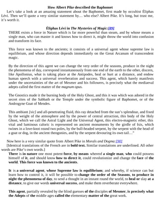 How Albert Pike described the Baphomet
Let’s take a look at an amazing statement about the Baphomet, first made by occultist Éliphas
Lévi. Then we’ll quote a very similar statement by… who else? Albert Pike. It’s long, but trust me,
it’s worth it.
Éliphas Lévi in The Mysteries of Magic:[89]
THERE exists a force in Nature which is far more powerful than steam, and by whose means a
single man, who can master it and knows how to direct it, might throw the world into confusion
and transform its face.
This force was known to the ancients; it consists of a universal agent whose supreme law is
equilibrium, and whose direction depends immediately on the Great Arcanum of transcendent
magic.
By the direction of this agent we can change the very order of the seasons, produce in the night
the phenomena of day, correspond instantaneously from one end of the earth to the other, discern,
like Apollonius, what is taking place at the Antipodes, heal or hurt at a distance, and endow
human speech with a universal reverberation and success. This agent, which barely manifests
under the uncertainties of the art of Mesmer and his followers, is precisely what the mediaeval
adepts called the first matter of the magnum opus.
The Gnostics made it the burning body of the Holy Ghost, and this it was which was adored in the
secret rites of the Sabbath or the Temple under the symbolic figure of Baphomet, or of the
Androgyne Goat of Mendes.
This ambiant [sic] and all-penetrating fluid, this ray detached from the sun’s splendour, and fixed
by the weight of the atmosphere and by the power of central attraction, this body of the Holy
Ghost, which we call the Astral Light and the Universal Agent, this electro-magnetic ether, this
vital and luminous caloric is represented on ancient monuments by the girdle of Isis, which
twines in a love-knot round two poles, by the bull-headed serpent, by the serpent with the head of
a goat or dog, in the ancient theogonies, and by the serpent devouring its own tail…”
Now here is a very similar quote from Albert Pike in Morals and Dogma:[90]
[Identical translations of the French are in bold text. Similar translations are underlined. All other
words are Pike’s own words.]
There is in nature one most potent force, by means whereof a single man, who could possess
himself of it, and should know how to direct it, could revolutionize and change the face of the
world. This force was known to the ancients.
It is a universal agent, whose Supreme law is equilibrium; and whereby, if science can but
learn how to control it, it will be possible to change the order of the Seasons, to produce in
night the phenomena of day, to send a thought in an instant round the world, to heal or slay at a
distance, to give our words universal success, and make them reverberate everywhere.
This agent, partially revealed by the blind guesses of the disciples of Mesmer, is precisely what
the Adepts of the middle ages called the elementary matter of the great work.
 