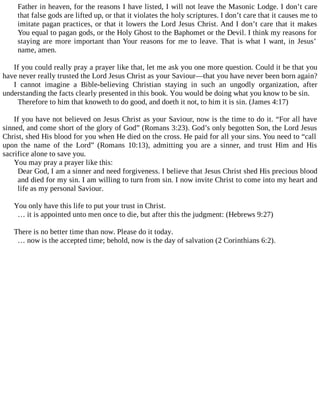 Father in heaven, for the reasons I have listed, I will not leave the Masonic Lodge. I don’t care
that false gods are lifted up, or that it violates the holy scriptures. I don’t care that it causes me to
imitate pagan practices, or that it lowers the Lord Jesus Christ. And I don’t care that it makes
You equal to pagan gods, or the Holy Ghost to the Baphomet or the Devil. I think my reasons for
staying are more important than Your reasons for me to leave. That is what I want, in Jesus’
name, amen.
If you could really pray a prayer like that, let me ask you one more question. Could it be that you
have never really trusted the Lord Jesus Christ as your Saviour—that you have never been born again?
I cannot imagine a Bible-believing Christian staying in such an ungodly organization, after
understanding the facts clearly presented in this book. You would be doing what you know to be sin.
Therefore to him that knoweth to do good, and doeth it not, to him it is sin. (James 4:17)
If you have not believed on Jesus Christ as your Saviour, now is the time to do it. “For all have
sinned, and come short of the glory of God” (Romans 3:23). God’s only begotten Son, the Lord Jesus
Christ, shed His blood for you when He died on the cross. He paid for all your sins. You need to “call
upon the name of the Lord” (Romans 10:13), admitting you are a sinner, and trust Him and His
sacrifice alone to save you.
You may pray a prayer like this:
Dear God, I am a sinner and need forgiveness. I believe that Jesus Christ shed His precious blood
and died for my sin. I am willing to turn from sin. I now invite Christ to come into my heart and
life as my personal Saviour.
You only have this life to put your trust in Christ.
… it is appointed unto men once to die, but after this the judgment: (Hebrews 9:27)
There is no better time than now. Please do it today.
… now is the accepted time; behold, now is the day of salvation (2 Corinthians 6:2).
 