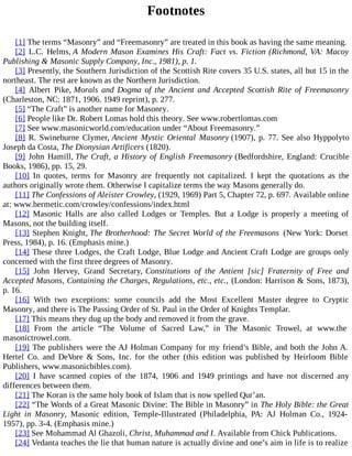 Footnotes
[1] The terms “Masonry” and “Freemasonry” are treated in this book as having the same meaning.
[2] L.C. Helms, A Modern Mason Examines His Craft: Fact vs. Fiction (Richmond, VA: Macoy
Publishing & Masonic Supply Company, Inc., 1981), p. 1.
[3] Presently, the Southern Jurisdiction of the Scottish Rite covers 35 U.S. states, all but 15 in the
northeast. The rest are known as the Northern Jurisdiction.
[4] Albert Pike, Morals and Dogma of the Ancient and Accepted Scottish Rite of Freemasonry
(Charleston, NC: 1871, 1906. 1949 reprint), p. 277.
[5] “The Craft” is another name for Masonry.
[6] People like Dr. Robert Lomas hold this theory. See www.robertlomas.com
[7] See www.masonicworld.com/education under “About Freemasonry.”
[8] R. Swineburne Clymer, Ancient Mystic Oriental Masonry (1907), p. 77. See also Hyppolyto
Joseph da Costa, The Dionysian Artificers (1820).
[9] John Hamill, The Craft, a History of English Freemasonry (Bedfordshire, England: Crucible
Books, 1986), pp. 15, 29.
[10] In quotes, terms for Masonry are frequently not capitalized. I kept the quotations as the
authors originally wrote them. Otherwise I capitalize terms the way Masons generally do.
[11] The Confessions of Aleister Crowley, (1929, 1969) Part 5, Chapter 72, p. 697. Available online
at: www.hermetic.com/crowley/confessions/index.html
[12] Masonic Halls are also called Lodges or Temples. But a Lodge is properly a meeting of
Masons, not the building itself.
[13] Stephen Knight, The Brotherhood: The Secret World of the Freemasons (New York: Dorset
Press, 1984), p. 16. (Emphasis mine.)
[14] These three Lodges, the Craft Lodge, Blue Lodge and Ancient Craft Lodge are groups only
concerned with the first three degrees of Masonry.
[15] John Hervey, Grand Secretary, Constitutions of the Antient [sic] Fraternity of Free and
Accepted Masons, Containing the Charges, Regulations, etc., etc., (London: Harrison & Sons, 1873),
p. 16.
[16] With two exceptions: some councils add the Most Excellent Master degree to Cryptic
Masonry, and there is The Passing Order of St. Paul in the Order of Knights Templar.
[17] This means they dug up the body and removed it from the grave.
[18] From the article “The Volume of Sacred Law,” in The Masonic Trowel, at www.the
masonictrowel.com.
[19] The publishers were the AJ Holman Company for my friend’s Bible, and both the John A.
Hertel Co. and DeVore & Sons, Inc. for the other (this edition was published by Heirloom Bible
Publishers, www.masonicbibles.com).
[20] I have scanned copies of the 1874, 1906 and 1949 printings and have not discerned any
differences between them.
[21] The Koran is the same holy book of Islam that is now spelled Qur’an.
[22] “The Words of a Great Masonic Divine: The Bible in Masonry” in The Holy Bible: the Great
Light in Masonry, Masonic edition, Temple-Illustrated (Philadelphia, PA: AJ Holman Co., 1924-
1957), pp. 3-4. (Emphasis mine.)
[23] See Mohammad Al Ghazoli, Christ, Muhammad and I. Available from Chick Publications.
[24] Vedanta teaches the lie that human nature is actually divine and one’s aim in life is to realize
 