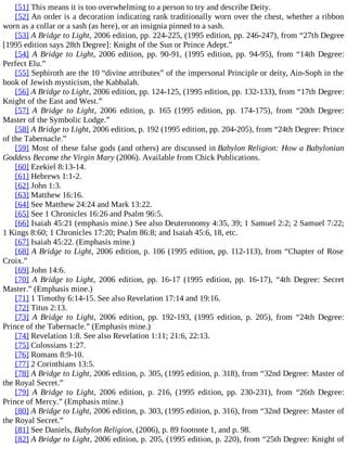 [51] This means it is too overwhelming to a person to try and describe Deity.
[52] An order is a decoration indicating rank traditionally worn over the chest, whether a ribbon
worn as a collar or a sash (as here), or an insignia pinned to a sash.
[53] A Bridge to Light, 2006 edition, pp. 224-225, (1995 edition, pp. 246-247), from “27th Degree
[1995 edition says 28th Degree]: Knight of the Sun or Prince Adept.”
[54] A Bridge to Light, 2006 edition, pp. 90-91, (1995 edition, pp. 94-95), from “14th Degree:
Perfect Elu.”
[55] Sephiroth are the 10 “divine attributes” of the impersonal Principle or deity, Ain-Soph in the
book of Jewish mysticism, the Kabbalah.
[56] A Bridge to Light, 2006 edition, pp. 124-125, (1995 edition, pp. 132-133), from “17th Degree:
Knight of the East and West.”
[57] A Bridge to Light, 2006 edition, p. 165 (1995 edition, pp. 174-175), from “20th Degree:
Master of the Symbolic Lodge.”
[58] A Bridge to Light, 2006 edition, p. 192 (1995 edition, pp. 204-205), from “24th Degree: Prince
of the Tabernacle.”
[59] Most of these false gods (and others) are discussed in Babylon Religion: How a Babylonian
Goddess Became the Virgin Mary (2006). Available from Chick Publications.
[60] Ezekiel 8:13-14.
[61] Hebrews 1:1-2.
[62] John 1:3.
[63] Matthew 16:16.
[64] See Matthew 24:24 and Mark 13:22.
[65] See 1 Chronicles 16:26 and Psalm 96:5.
[66] Isaiah 45:21 (emphasis mine.) See also Deuteronomy 4:35, 39; 1 Samuel 2:2; 2 Samuel 7:22;
1 Kings 8:60; 1 Chronicles 17:20; Psalm 86:8; and Isaiah 45:6, 18, etc.
[67] Isaiah 45:22. (Emphasis mine.)
[68] A Bridge to Light, 2006 edition, p. 106 (1995 edition, pp. 112-113), from “Chapter of Rose
Croix.”
[69] John 14:6.
[70] A Bridge to Light, 2006 edition, pp. 16-17 (1995 edition, pp. 16-17), “4th Degree: Secret
Master.” (Emphasis mine.)
[71] 1 Timothy 6:14-15. See also Revelation 17:14 and 19:16.
[72] Titus 2:13.
[73] A Bridge to Light, 2006 edition, pp. 192-193, (1995 edition, p. 205), from “24th Degree:
Prince of the Tabernacle.” (Emphasis mine.)
[74] Revelation 1:8. See also Revelation 1:11; 21:6, 22:13.
[75] Colossians 1:27.
[76] Romans 8:9-10.
[77] 2 Corinthians 13:5.
[78] A Bridge to Light, 2006 edition, p. 305, (1995 edition, p. 318), from “32nd Degree: Master of
the Royal Secret.”
[79] A Bridge to Light, 2006 edition, p. 216, (1995 edition, pp. 230-231), from “26th Degree:
Prince of Mercy.” (Emphasis mine.)
[80] A Bridge to Light, 2006 edition, p. 303, (1995 edition, p. 316), from “32nd Degree: Master of
the Royal Secret.”
[81] See Daniels, Babylon Religion, (2006), p. 89 footnote 1, and p. 98.
[82] A Bridge to Light, 2006 edition, p. 205, (1995 edition, p. 220), from “25th Degree: Knight of
 