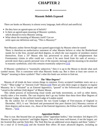 CHAPTER 2
––––––– ♦ –––––––
Masonic Beliefs Exposed
There are books on Masonry in almost every language, both official and unofficial.
Do they have an agreed-upon set of beliefs?
Is there an agreed-upon meaning of Masonic symbols,
which abound in every Masonic setting.
What about the meaning of Masonry itself? Can we
settle upon one definition and say, “This is Masonry?”
Non-Masonic author Steven Knight was quoted approvingly by Masons when he stated:
There is therefore no authoritative statement of what Masons believe or what the Brotherhood
stands for in the first, second and third degrees, to which the vast majority of members restrict
themselves. Even a 33° Mason who has persevered to attain all the enlightenment that
Freemasonry claims to offer could not —even if he were freed from his oath of secrecy—
provide more than a purely personal view of the masonic message and the meaning to be attached
to masonic symbolism, since this remains essentially subjective.[13]
If Masonic symbolism is “essentially subjective,” then it is up to the Mason to decide what each
symbol means. This is consistent with what Masonic books say. But is there at least one correct or
“deeper” meaning to these symbols? That’s what this book was written to find out.
The “Blue Degrees”
Masons of all kinds do have certain things in common. Every accepted Candidate starts out as a
“Craft,” “Blue Lodge” or “Ancient Craft” Mason.[14] There are only three stages or degrees in regular
Masonry: he is “initiated” as an Entered Apprentice, “passed” to the Fellowcraft (2nd) degree and
“raised to the sublime (3rd) degree” of Master Mason.
This whole process of memorizing ritual words and body movements, as well as other duties,
usually takes a few months. The vast majority don’t go any further than these three Blue Degrees of
the Masonic Lodge. As the unified Grand Lodge of London stated:
By the solemn Act of Union between the two Grand Lodges of Free-masons of England in
December, 1813, it was “declared and pronounced that pure Antient [sic] Masonry consists of
three degrees and no more, viz., those of the Entered Apprentice, the Fellow Craft, and the Master
Mason…”[15]
Appendant Bodies
That is true. But beyond that are groups called “appendant bodies,” that introduce 3rd degree (3°)
Masons to “greater mysteries” and higher degrees. Two of the most well-known, if not the largest, are
the Scottish Rite and the York Rite. The York Rite has an additional seven degrees and three “orders,”
for a total of 13 levels,[16] and the Scottish Rite offers 30 more advanced degrees, including an
 