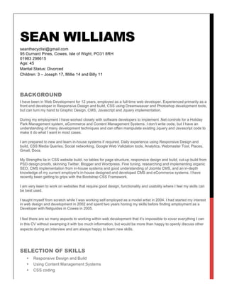 SEAN WILLIAMS
seanthecyclist@gmail.com
95 Gurnard Pines, Cowes, Isle of Wight, PO31 8RH
01983 298615
Age: 45
Marital Status: Divorced
Children: 3 – Joseph 17, Millie 14 and Billy 11
BACKGROUND
I have been in Web Development for 12 years, employed as a full-time web developer. Experienced primarily as a
front end developer in Responsive Design and build, CSS using Dreamweaver and Photoshop development tools,
but can turn my hand to Graphic Design, CMS, Javascript and Jquery implementation.
During my employment I have worked closely with software developers to implement .Net controls for a Holiday
Park Management system, eCommerce and Content Management Systems. I don’t write code, but I have an
understanding of many development techniques and can often manipulate existing Jquery and Javascript code to
make it do what I want in most cases.
I am prepared to new and learn in-house systems if required. Daily experience using Responsive Design and
build, CSS Media Queries, Social networking, Google Web Validation tools, Analytics, Webmaster Tool, Places,
Gmail, Docs.
My Strengths lie in CSS website build, no tables for page structure, responsive design and build, cut-up build from
PSD design proofs, skinning Twitter, Blogger and Wordpress. Fine tuning, researching and implementing organic
SEO, CMS implementation from in-house systems and good understanding of Joomla CMS, and an in-depth
knowledge of my current employer's in-house designed and developed CMS and eCommerce systems. I have
recently been getting to grips with the Bootstrap CSS Framework.
I am very keen to work on websites that require good design, functionality and usability where I feel my skills can
be best used.
I taught myself from scratch while I was working self employed as a model artist in 2004. I had started my interest
in web design and development in 2002 and spent two years honing my skills before finding employment as a
Developer with Netguides in Cowes in 2005.
I feel there are so many aspects to working within web development that it’s impossible to cover everything I can
in this CV without swamping it with too much information, but would be more than happy to openly discuss other
aspects during an interview and am always happy to learn new skills.
SELECTION OF SKILLS
• Responsive Design and Build
• Using Content Management Systems
• CSS coding
 