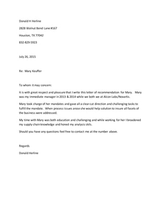 Donald H Herline
2828 Walnut Bend Lane #167
Houston, TX 77042
832-829-5923
July 26, 2015
Re: Mary Keuffer
To whom it may concern:
It is with great respect and pleasure that I write this letter of recommendation for Mary. Mary
was my immediate manager in 2013 & 2014 while we both we at Alcon Labs/Novartis.
Mary took charge of her mandates and gave all a clear cut direction and challenging tasks to
fulfill the mandate. When process issues arose she would help solution to insure all facets of
the business were addressed.
My time with Mary was both education and challenging and while working for her I broadened
my supply chain knowledge and honed my analysis skils.
Should you have any questions feel free to contact me at the number above.
Regards
Donald Herline
 