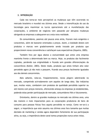 10
3. INTRODUÇÃO
Cada vez torna-se mais perceptível as mudanças que vêm ocorrendo no
mercado brasileiro e mundial nos últimos anos. Desde a intensificação do uso da
tecnologia para maximizar os lucros operacionais até a mundialização das
corporações, o ambiente de negócios vem passando por abruptas mudanças
obrigando as empresas a adequarem-se a esta nova realidade.
Os consumidores, passivos até poucos anos atrás, ficaram mais exigentes e
conscientes, além de bastante orientados a preços. Assim, a lealdade destes com
produtos e marcas vem gradativamente sendo trocada por produtos que
proporcionem novas conveniências e satisfaçam suas expectativas (Siqueira, 2005).
Também fora por água abaixo a exclusividade que antes uma empresa
mantinha frente a determinado bem ou marca. Hoje, os produtos são facilmente
copiados, perdendo sua originalidade e ficando sem grandes diferenciações da
concorrência (Kotler, 2003). Deste modo, produtos que antes tinham alto valor
percebido agora já não mais o possuem, ficando seus preços facilmente igualados
aos dos demais concorrentes.
Mais adiante, nota-se, freqüentemente, novos players adentrando no
mercado, competindo acirradamente com aqueles de longa data. São indústrias
que, muitas vezes, combatem com produtos de qualidade percebida superior ou
até mesmo com preços menores, oferecendo ameaça às empresas já estabelecidas,
podendo estas perder participação de mercado, consumidores fiéis e faturamento.
Entretanto, dentre as grandes mudanças no mercado nos últimos anos, uma
das maiores e mais impactantes para as corporações produtoras de bens de
consumo para pessoas físicas fora aquela percebida no varejo. Como ver-se-á a
seguir, a importância que este assumiu nos últimos anos fora tamanha que muitas
decisões de marketing e vendas agora dependem fortemente de sua participação
ativa, ou seja, a importância deste canal tomou proporções nunca antes vistas.
 
