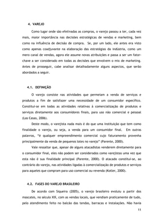 11
4. VAREJO
Como lugar onde são efetivadas as compras, o varejo passou a ter, cada vez
mais, maior importância nas decisões estratégicas de vendas e marketing, bem
como na influência de decisão de compra. Se, por um lado, ele antes era visto
como apenas coadjuvante na elaboração das estratégias da indústria, como um
mero canal de vendas, agora ele assume novas atribuições e passa a ser um fator-
chave a ser considerado em todas as decisões que envolvem o mix de marketing.
Antes de prosseguir, cabe analisar detalhadamente alguns aspectos, que serão
abordados a seguir.
4.1. DEFINIÇÃO
O varejo consiste nas atividades que permeiam a venda de serviços e
produtos a fim de satisfazer uma necessidade de um consumidor específico.
Constitui-se em todas as atividades relativas à comercialização de produtos e
serviços diretamente aos consumidores finais, para uso não comercial e pessoal
(Las Casas, 2006).
Deste modo, o varejista nada mais é do que uma instituição que tem como
finalidade o varejo, ou seja, a venda para um consumidor final. Em outras
palavras, “é qualquer empreendimento comercial cujo faturamento provenha
principalmente da venda de pequenos lotes no varejo” (Parente, 2000).
Vale ressaltar que, apesar de alguns atacadistas venderem diretamente para
o consumidor final, eles não podem ser considerados como varejistas uma vez que
esta não é sua finalidade principal (Parente, 2000). O atacado constitui-se, ao
contrário do varejo, nas atividades ligadas à comercialização de produtos e serviços
para aqueles que compram para uso comercial ou revenda (Kotler, 2000).
4.2. FASES DO VAREJO BRASILEIRO
De acordo com Siqueira (2005), o varejo brasileiro evoluiu a partir dos
mascates, no século XIX, com as vendas locais, que vendiam praticamente de tudo,
pelo atendimento feito no balcão das tendas, barracas e instalações. Não havia
 