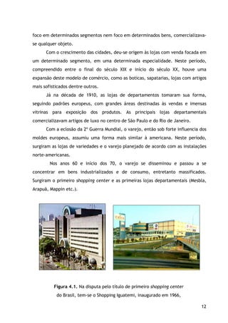 12
foco em determinados segmentos nem foco em determinados bens, comercializava-
se qualquer objeto.
Com o crescimento das cidades, deu-se origem às lojas com venda focada em
um determinado segmento, em uma determinada especialidade. Neste período,
compreendido entre o final do século XIX e início do século XX, houve uma
expansão deste modelo de comércio, como as boticas, sapatarias, lojas com artigos
mais sofisticados dentre outros.
Já na década de 1910, as lojas de departamentos tomaram sua forma,
seguindo padrões europeus, com grandes áreas destinadas às vendas e imensas
vitrinas para exposição dos produtos. As principais lojas departamentais
comercializavam artigos de luxo no centro de São Paulo e do Rio de Janeiro.
Com a eclosão da 2º Guerra Mundial, o varejo, então sob forte influencia dos
moldes europeus, assumiu uma forma mais similar à americana. Neste período,
surgiram as lojas de variedades e o varejo planejado de acordo com as instalações
norte-americanas.
Nos anos 60 e início dos 70, o varejo se disseminou e passou a se
concentrar em bens industrializados e de consumo, entretanto massificados.
Surgiram o primeiro shopping center e as primeiras lojas departamentais (Mesbla,
Arapuã, Mappin etc.).
Figura 4.1. Na disputa pelo título de primeiro shopping center
do Brasil, tem-se o Shopping Iguatemi, inaugurado em 1966,
 