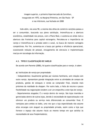 14
imagem superior, o primeiro hipermercado do Carrefour,
inaugurado em 1975, na Marginal Pinheiros, em São Paulo – SP
e nas inferiores, sua fachada em 2008
Indo além, nos anos 90, a menina dos olhos do comércio varejista passou a
ser o consumidor, buscando sua plena satisfação. Intensificou-se a abertura
econômica, estabilidade nos preços, com o Plano Real, e acelerou-se ainda mais a
abertura das fronteiras para capital estrangeiro. Percebeu-se a importância do
varejo e intensificou-se a pressão sobre o canal, na busca de maiores vantagens
competitivas. Por fim, aumentou-se a busca por ganhos e eficiência operacional,
ocasionando redução de pessoal, enxugamento de estrutura e implementação
maciça em tecnologia da informação.
4.3. TIPOS E CLASSIFICAÇÃO DE VAREJO
De acordo com Parente (2000), há quatro classificações para o varejo. A saber:
a) Instituições de varejo por propriedade:
- Independentes: Usualmente geridas por núcleos familiares, sem relação com
outro varejo. Apresentam grande integração entre as atividades de compra de
produtos, gestão de estoques e venda ao comprador final, estando mais
próximos da realidade do shopper. Por outro lado, a falta de recurso e pouca
flexibilidade nas negociações tendem a ser um empecilho a este tipo de varejo;
- Departamentos alugados: É o varejo dentro do varejo. São lojas inseridas e
gerenciadas dentro de outras lojas, devido à necessidade de especialização e de
oferecer um produto ou serviço mais diferenciado ao consumidor final. É
vantajoso para ambos os lados, uma vez que a loja especializada não assume
altos encargos com aluguel ou propriedade privada, assim como a loja que
fornece o espaço não assume riscos ao mesmo tempo em que satisfaz às
necessidades de seus freqüentadores;
 