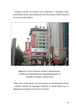 15
- Franquias: Firmado via contrato entre franqueador e franqueado. Possui
características únicas, como detenção de uma marca sólida, produtos exclusivos
ou maneira de gerir negócio;
Figura 4.4. A maior franquia do mundo é a rede McDonald’s,
com 80% de sua rede operada por fraqueados espalhados por
118 países. Na imagem, unidade chinesa
- Redes: Sob a mesma direção, são lojas similares com centralização de compra
e melhores condições de negociação. Enfrentam um grande desafio que é a
adequação das unidades ao mercado em que atuam;
 