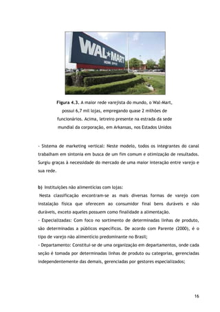 16
Figura 4.3. A maior rede varejista do mundo, o Wal-Mart,
possui 6,7 mil lojas, empregando quase 2 milhões de
funcionários. Acima, letreiro presente na estrada da sede
mundial da corporação, em Arkansas, nos Estados Unidos
- Sistema de marketing vertical: Neste modelo, todos os integrantes do canal
trabalham em sintonia em busca de um fim comum e otimização de resultados.
Surgiu graças à necessidade do mercado de uma maior interação entre varejo e
sua rede.
b) Instituições não alimentícias com lojas:
Nesta classificação encontram-se as mais diversas formas de varejo com
instalação física que oferecem ao consumidor final bens duráveis e não
duráveis, exceto aqueles possuem como finalidade a alimentação.
- Especializadas: Com foco no sortimento de determinadas linhas de produto,
são determinadas a públicos específicos. De acordo com Parente (2000), é o
tipo de varejo não alimentício predominante no Brasil;
- Departamento: Constitui-se de uma organização em departamentos, onde cada
seção é tomada por determinadas linhas de produto ou categorias, gerenciadas
independentemente das demais, gerenciadas por gestores especializados;
 