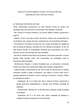 18
empresa no formato magazine no Brasil, com mais de 550 lojas
espalhadas por todo o território nacional
c) Instituições alimentícias com lojas:
Nesta classificação encontram-se as mais diversas formas de varejo com
instalação física que oferecem ao consumidor final bebidas e alimentos.
- Bar: Focado no consumo imediato, com pratos rápidos, bebidas, guloseimas e
cigarros;
- Padaria: O foco é em pães e bolos. Entretanto, adotou uma característica de
conveniência com o passar dos anos, ampliando seu mix de produtos ofertados;
- Conveniência: Funcionam 24 horas por dia e estão localizadas em regiões de
alta circulação de pessoas, ofertando um mix reduzido de produtos. Se por um
lado buscam atender às necessidades imediatas dos consumidores, por outro,
oferecem preços mais elevados por esta facilidade;
- Mercearia: Vendem linhas básicas de produtos, procurando preencher a lacuna
deixada pelas grandes redes, não interessadas nas localidades onde as
mercearias estão instaladas;
- Minimercado: Possuem a mesma finalidade que as mercearias, entretanto
contam com check outs (caixas para registro das compras e pagamento);
- Supermercados: Caracterizam-se por serem lojas de auto-serviço (o próprio
comprador escolhe e pega os produtos), com alguns ou vários check outs e
produtos dispostos de maneira a atrair a atenção e incentivar a compra. Podem
ser divididos em quatro:
- Compactos: de 2 a 6 check outs. São a maioria no Brasil, pertencem a
grupos gerenciais independentes e ofertam uma limitada variedade de
produtos;
- Convencionais: Possuem de 7 a 20 check outs e possuem ampla variedade
de produtos.
- Superlojas: De 21 a 36 check outs. Maior variedade de produtos e
categorias quando comparadas às convencionais;
 