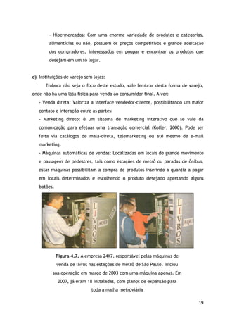 19
- Hipermercados: Com uma enorme variedade de produtos e categorias,
alimentícias ou não, possuem os preços competitivos e grande aceitação
dos compradores, interessados em poupar e encontrar os produtos que
desejam em um só lugar.
d) Instituições de varejo sem lojas:
Embora não seja o foco deste estudo, vale lembrar desta forma de varejo,
onde não há uma loja física para venda ao consumidor final. A ver:
- Venda direta: Valoriza a interface vendedor-cliente, possibilitando um maior
contato e interação entre as partes;
- Marketing direto: è um sistema de marketing interativo que se vale da
comunicação para efetuar uma transação comercial (Kotler, 2000). Pode ser
feita via catálogos de mala-direta, telemarketing ou até mesmo de e-mail
marketing.
- Máquinas automáticas de vendas: Localizadas em locais de grande movimento
e passagem de pedestres, tais como estações de metrô ou paradas de ônibus,
estas máquinas possibilitam a compra de produtos inserindo a quantia a pagar
em locais determinados e escolhendo o produto desejado apertando alguns
botões.
Figura 4.7. A empresa 24X7, responsável pelas máquinas de
venda de livros nas estações de metrô de São Paulo, iniciou
sua operação em março de 2003 com uma máquina apenas. Em
2007, já eram 18 instaladas, com planos de expansão para
toda a malha metroviária
 