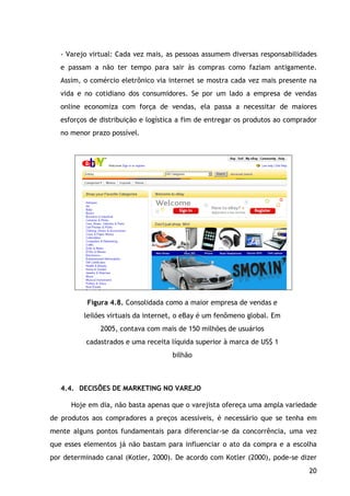 20
- Varejo virtual: Cada vez mais, as pessoas assumem diversas responsabilidades
e passam a não ter tempo para sair às compras como faziam antigamente.
Assim, o comércio eletrônico via internet se mostra cada vez mais presente na
vida e no cotidiano dos consumidores. Se por um lado a empresa de vendas
online economiza com força de vendas, ela passa a necessitar de maiores
esforços de distribuição e logística a fim de entregar os produtos ao comprador
no menor prazo possível.
Figura 4.8. Consolidada como a maior empresa de vendas e
leilões virtuais da internet, o eBay é um fenômeno global. Em
2005, contava com mais de 150 milhões de usuários
cadastrados e uma receita líquida superior à marca de US$ 1
bilhão
4.4. DECISÕES DE MARKETING NO VAREJO
Hoje em dia, não basta apenas que o varejista ofereça uma ampla variedade
de produtos aos compradores a preços acessíveis, é necessário que se tenha em
mente alguns pontos fundamentais para diferenciar-se da concorrência, uma vez
que esses elementos já não bastam para influenciar o ato da compra e a escolha
por determinado canal (Kotler, 2000). De acordo com Kotler (2000), pode-se dizer
 