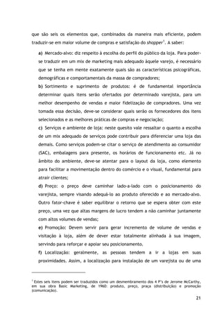 21
que são seis os elementos que, combinados da maneira mais eficiente, podem
traduzir-se em maior volume de compras e satisfação do shopper1
a) Mercado-alvo: diz respeito à escolha do perfil do público da loja. Para poder-
se traduzir em um mix de marketing mais adequado àquele varejo, é necessário
que se tenha em mente exatamente quais são as características psicográficas,
demográficas e comportamentais da massa de compradores;
. A saber:
b) Sortimento e suprimento de produtos: é de fundamental importância
determinar quais itens serão ofertados por determinado varejista, para um
melhor desempenho de vendas e maior fidelização de compradores. Uma vez
tomada essa decisão, deve-se considerar quais serão os fornecedores dos itens
selecionados e as melhores práticas de compras e negociação;
c) Serviços e ambiente de loja: neste quesito vale ressaltar o quanto a escolha
de um mix adequado de serviços pode contribuir para diferenciar uma loja das
demais. Como serviços podem-se citar o serviço de atendimento ao consumidor
(SAC), embalagens para presente, os horários de funcionamento etc. Já no
âmbito do ambiente, deve-se atentar para o layout da loja, como elemento
para facilitar a movimentação dentro do comércio e o visual, fundamental para
atrair clientes;
d) Preço: o preço deve caminhar lado-a-lado com o posicionamento do
varejista, sempre visando adequá-lo ao produto oferecido e ao mercado-alvo.
Outro fator-chave é saber equilibrar o retorno que se espera obter com este
preço, uma vez que altas margens de lucro tendem a não caminhar juntamente
com altos volumes de vendas;
e) Promoção: Devem servir para gerar incremento de volume de vendas e
visitação à loja, além de dever estar totalmente alinhada à sua imagem,
servindo para reforçar e apoiar seu posicionamento.
f) Localização: geralmente, as pessoas tendem a ir a lojas em suas
proximidades. Assim, a localização para instalação de um varejista ou de uma
1
Estes seis itens podem ser traduzidos como um desmembramento dos 4 P’s de Jerome McCarthy,
em sua obra Basic Marketing, de 1960: produto, preço, praça (distribuição) e promoção
(comunicação).
 
