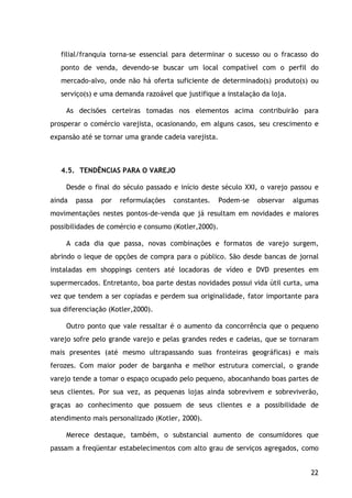 22
filial/franquia torna-se essencial para determinar o sucesso ou o fracasso do
ponto de venda, devendo-se buscar um local compatível com o perfil do
mercado-alvo, onde não há oferta suficiente de determinado(s) produto(s) ou
serviço(s) e uma demanda razoável que justifique a instalação da loja.
As decisões certeiras tomadas nos elementos acima contribuirão para
prosperar o comércio varejista, ocasionando, em alguns casos, seu crescimento e
expansão até se tornar uma grande cadeia varejista.
4.5. TENDÊNCIAS PARA O VAREJO
Desde o final do século passado e início deste século XXI, o varejo passou e
ainda passa por reformulações constantes. Podem-se observar algumas
movimentações nestes pontos-de-venda que já resultam em novidades e maiores
possibilidades de comércio e consumo (Kotler,2000).
A cada dia que passa, novas combinações e formatos de varejo surgem,
abrindo o leque de opções de compra para o público. São desde bancas de jornal
instaladas em shoppings centers até locadoras de vídeo e DVD presentes em
supermercados. Entretanto, boa parte destas novidades possui vida útil curta, uma
vez que tendem a ser copiadas e perdem sua originalidade, fator importante para
sua diferenciação (Kotler,2000).
Outro ponto que vale ressaltar é o aumento da concorrência que o pequeno
varejo sofre pelo grande varejo e pelas grandes redes e cadeias, que se tornaram
mais presentes (até mesmo ultrapassando suas fronteiras geográficas) e mais
ferozes. Com maior poder de barganha e melhor estrutura comercial, o grande
varejo tende a tomar o espaço ocupado pelo pequeno, abocanhando boas partes de
seus clientes. Por sua vez, as pequenas lojas ainda sobrevivem e sobreviverão,
graças ao conhecimento que possuem de seus clientes e a possibilidade de
atendimento mais personalizado (Kotler, 2000).
Merece destaque, também, o substancial aumento de consumidores que
passam a freqüentar estabelecimentos com alto grau de serviços agregados, como
 