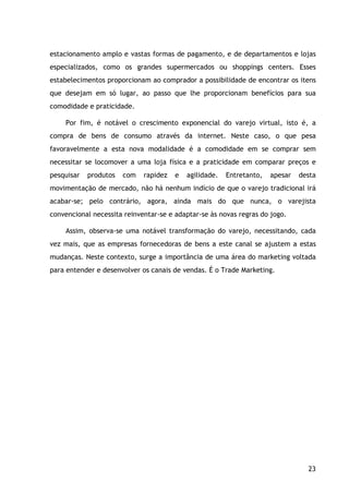 23
estacionamento amplo e vastas formas de pagamento, e de departamentos e lojas
especializados, como os grandes supermercados ou shoppings centers. Esses
estabelecimentos proporcionam ao comprador a possibilidade de encontrar os itens
que desejam em só lugar, ao passo que lhe proporcionam benefícios para sua
comodidade e praticidade.
Por fim, é notável o crescimento exponencial do varejo virtual, isto é, a
compra de bens de consumo através da internet. Neste caso, o que pesa
favoravelmente a esta nova modalidade é a comodidade em se comprar sem
necessitar se locomover a uma loja física e a praticidade em comparar preços e
pesquisar produtos com rapidez e agilidade. Entretanto, apesar desta
movimentação de mercado, não há nenhum indício de que o varejo tradicional irá
acabar-se; pelo contrário, agora, ainda mais do que nunca, o varejista
convencional necessita reinventar-se e adaptar-se às novas regras do jogo.
Assim, observa-se uma notável transformação do varejo, necessitando, cada
vez mais, que as empresas fornecedoras de bens a este canal se ajustem a estas
mudanças. Neste contexto, surge a importância de uma área do marketing voltada
para entender e desenvolver os canais de vendas. É o Trade Marketing.
 