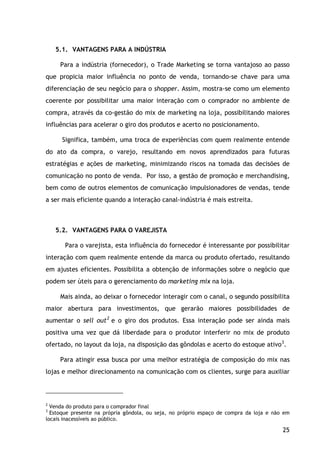 25
5.1. VANTAGENS PARA A INDÚSTRIA
Para a indústria (fornecedor), o Trade Marketing se torna vantajoso ao passo
que propicia maior influência no ponto de venda, tornando-se chave para uma
diferenciação de seu negócio para o shopper. Assim, mostra-se como um elemento
coerente por possibilitar uma maior interação com o comprador no ambiente de
compra, através da co-gestão do mix de marketing na loja, possibilitando maiores
influências para acelerar o giro dos produtos e acerto no posicionamento.
Significa, também, uma troca de experiências com quem realmente entende
do ato da compra, o varejo, resultando em novos aprendizados para futuras
estratégias e ações de marketing, minimizando riscos na tomada das decisões de
comunicação no ponto de venda. Por isso, a gestão de promoção e merchandising,
bem como de outros elementos de comunicação impulsionadores de vendas, tende
a ser mais eficiente quando a interação canal-indústria é mais estreita.
5.2. VANTAGENS PARA O VAREJISTA
Para o varejista, esta influência do fornecedor é interessante por possibilitar
interação com quem realmente entende da marca ou produto ofertado, resultando
em ajustes eficientes. Possibilita a obtenção de informações sobre o negócio que
podem ser úteis para o gerenciamento do marketing mix na loja.
Mais ainda, ao deixar o fornecedor interagir com o canal, o segundo possibilita
maior abertura para investimentos, que gerarão maiores possibilidades de
aumentar o sell out2
e o giro dos produtos. Essa interação pode ser ainda mais
positiva uma vez que dá liberdade para o produtor interferir no mix de produto
ofertado, no layout da loja, na disposição das gôndolas e acerto do estoque ativo3
Para atingir essa busca por uma melhor estratégia de composição do mix nas
lojas e melhor direcionamento na comunicação com os clientes, surge para auxiliar
.
2
Venda do produto para o comprador final
3
Estoque presente na própria gôndola, ou seja, no próprio espaço de compra da loja e não em
locais inacessíveis ao público.
 