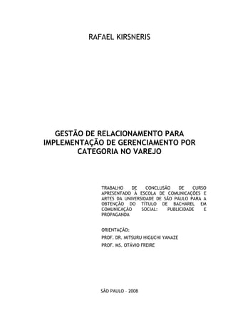 2
RAFAEL KIRSNERIS
GESTÃO DE RELACIONAMENTO PARA
IMPLEMENTAÇÃO DE GERENCIAMENTO POR
CATEGORIA NO VAREJO
TRABALHO DE CONCLUSÃO DE CURSO
APRESENTADO À ESCOLA DE COMUNICAÇÕES E
ARTES DA UNIVERSIDADE DE SÃO PAULO PARA A
OBTENÇÃO DO TÍTULO DE BACHAREL EM
COMUNICAÇÃO SOCIAL: PUBLICIDADE E
PROPAGANDA
ORIENTAÇÃO:
PROF. DR. MITSURU HIGUCHI YANAZE
PROF. MS. OTÁVIO FREIRE
SÃO PAULO – 2008
 