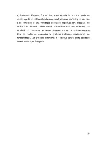 29
d) Sortimento Eficiente: É a escolha correta do mix de produtos, tendo em
mente o perfil do público-alvo do canal, os objetivos de marketing do varejista
e do fornecedor e uma otimização do espaço disponível para exposição. De
acordo com Miranda, “Desta forma, pretende-se criar um incremento na
satisfação do consumidor, ao mesmo tempo em que se cria um incremento no
total de vendas das categorias de produtos analisadas, maximizando sua
rentabilidade”. Sua principal ferramenta é o objetivo central deste estudo: o
Gerenciamento por Categoria.
 