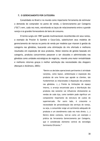 30
7. O GERENCIAMENTO POR CATEGORIA
Consolidado no Brasil e no mundo como importante ferramenta de estimular
a demanda do comprador no ponto de venda, o Gerenciamento por Categoria
(“GC”) vem, cada vez mais, estreitando os laços de relacionamento entre o grande
varejo e os grandes fornecedores de bens de consumo.
O termo surgiu em 1987 quando multinacionais reconhecidas em seus ramos,
a exemplo da Procter & Gamble e Coca-Cola, substituíram seus modelos de
gerenciamento de marcas no ponto de venda por modelos que visavam à gestão da
categoria nas gôndolas, buscando uma otimização do mix ofertado e melhores
resultados em exposição de seus produtos. Neste sistema de gestão baseado em
categoria, produtos concorrentes passaram a ser alocados e administrados nas
gôndolas como unidades estratégicas de negócios, visando uma maior rentabilidade
e melhores retornos graças à melhor satisfação das necessidades dos shoppers
(Marques e Alcântara, 2003):
“Dentre as decisões operacionais pertinentes à atividade
varejista, como layout, ambientação e exposição dos
produtos de uma forma que agrade os clientes, são
fundamentais as relacionadas à disposição dos produtos
nas gôndolas. (...) Frente às limitações de espaço
interno, o arranjo encontrado para a distribuição dos
produtos não somente vai influenciar diretamente as
vendas de cada loja, como também pode significar um
componente importante da estrutura de custos do
supermercado. Por outro lado, é crescente a
necessidade de personalização dos serviços do varejo,
ou seja, o consumidor exige um sortimento adequado de
produtos e um atendimento cada vez mais direto. (...)
Dentro deste contexto, tem-se como um exemplo a
prática da ferramenta Gerenciamento por Categoria,
que é considerada elemento central da estratégia
Sortimento Eficiente.”
 