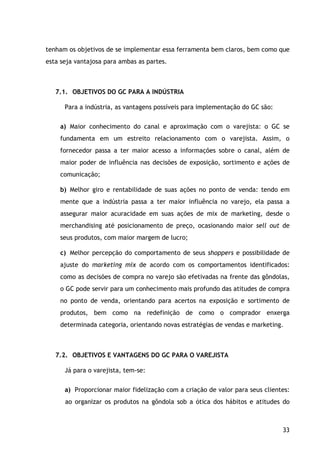 33
tenham os objetivos de se implementar essa ferramenta bem claros, bem como que
esta seja vantajosa para ambas as partes.
7.1. OBJETIVOS DO GC PARA A INDÚSTRIA
Para a indústria, as vantagens possíveis para implementação do GC são:
a) Maior conhecimento do canal e aproximação com o varejista: o GC se
fundamenta em um estreito relacionamento com o varejista. Assim, o
fornecedor passa a ter maior acesso a informações sobre o canal, além de
maior poder de influência nas decisões de exposição, sortimento e ações de
comunicação;
b) Melhor giro e rentabilidade de suas ações no ponto de venda: tendo em
mente que a indústria passa a ter maior influência no varejo, ela passa a
assegurar maior acuracidade em suas ações de mix de marketing, desde o
merchandising até posicionamento de preço, ocasionando maior sell out de
seus produtos, com maior margem de lucro;
c) Melhor percepção do comportamento de seus shoppers e possibilidade de
ajuste do marketing mix de acordo com os comportamentos identificados:
como as decisões de compra no varejo são efetivadas na frente das gôndolas,
o GC pode servir para um conhecimento mais profundo das atitudes de compra
no ponto de venda, orientando para acertos na exposição e sortimento de
produtos, bem como na redefinição de como o comprador enxerga
determinada categoria, orientando novas estratégias de vendas e marketing.
7.2. OBJETIVOS E VANTAGENS DO GC PARA O VAREJISTA
Já para o varejista, tem-se:
a) Proporcionar maior fidelização com a criação de valor para seus clientes:
ao organizar os produtos na gôndola sob a ótica dos hábitos e atitudes do
 
