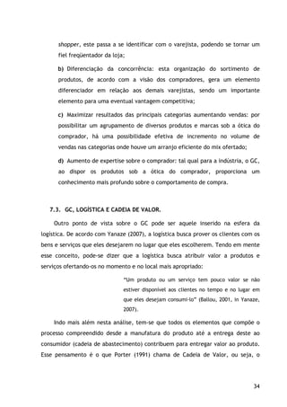 34
shopper, este passa a se identificar com o varejista, podendo se tornar um
fiel freqüentador da loja;
b) Diferenciação da concorrência: esta organização do sortimento de
produtos, de acordo com a visão dos compradores, gera um elemento
diferenciador em relação aos demais varejistas, sendo um importante
elemento para uma eventual vantagem competitiva;
c) Maximizar resultados das principais categorias aumentando vendas: por
possibilitar um agrupamento de diversos produtos e marcas sob a ótica do
comprador, há uma possibilidade efetiva de incremento no volume de
vendas nas categorias onde houve um arranjo eficiente do mix ofertado;
d) Aumento de expertise sobre o comprador: tal qual para a indústria, o GC,
ao dispor os produtos sob a ótica do comprador, proporciona um
conhecimento mais profundo sobre o comportamento de compra.
7.3. GC, LOGÍSTICA E CADEIA DE VALOR.
Outro ponto de vista sobre o GC pode ser aquele inserido na esfera da
logística. De acordo com Yanaze (2007), a logística busca prover os clientes com os
bens e serviços que eles desejarem no lugar que eles escolherem. Tendo em mente
esse conceito, pode-se dizer que a logística busca atribuir valor a produtos e
serviços ofertando-os no momento e no local mais apropriado:
“Um produto ou um serviço tem pouco valor se não
estiver disponível aos clientes no tempo e no lugar em
que eles desejam consumi-lo” (Ballou, 2001, in Yanaze,
2007).
Indo mais além nesta análise, tem-se que todos os elementos que compõe o
processo compreendido desde a manufatura do produto até a entrega deste ao
consumidor (cadeia de abastecimento) contribuem para entregar valor ao produto.
Esse pensamento é o que Porter (1991) chama de Cadeia de Valor, ou seja, o
 