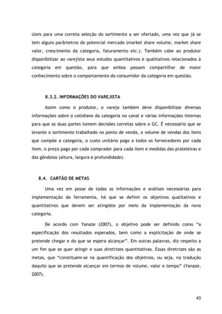 43
úteis para uma correta seleção do sortimento a ser ofertado, uma vez que já se
tem alguns parâmetros do potencial mercado (market share volume, market share
valor, crescimento da categoria, faturamento etc.). Também cabe ao produtor
disponibilizar ao varejista seus estudos quantitativos e qualitativos relacionados à
categoria em questão, para que ambos possam compartilhar de maior
conhecimento sobre o comportamento do consumidor da categoria em questão.
8.3.2. INFORMAÇÕES DO VAREJISTA
Assim como o produtor, o varejo também deve disponibilizar diversas
informações sobre o cotidiano da categoria no canal e várias informações internas
para que as duas partes tomem decisões corretas sobre o GC. É necessário que se
levante o sortimento trabalhado no ponto de venda, o volume de vendas dos itens
que compõe a categoria, o custo unitário pago a todos os fornecedores por cada
item, o preço pago por cada comprador para cada item e medidas das prateleiras e
das gôndolas (altura, largura e profundidade).
8.4. CARTÃO DE METAS
Uma vez em posse de todas as informações e análises necessárias para
implementação da ferramenta, há que se definir os objetivos qualitativos e
quantitativos que devem ser atingidos por meio da implementação da nova
categoria.
De acordo com Yanaze (2007), o objetivo pode ser definido como “a
especificação dos resultados esperados, bem como a explicitação de onde se
pretende chegar e do que se espera alcançar”. Em outras palavras, diz respeito a
um fim que se quer atingir e suas diretrizes quantitativas. Essas diretrizes são as
metas, que “constituem-se na quantificação dos objetivos, ou seja, na tradução
daquilo que se pretende alcançar em termos de volume, valor e tempo” (Yanaze,
2007).
 